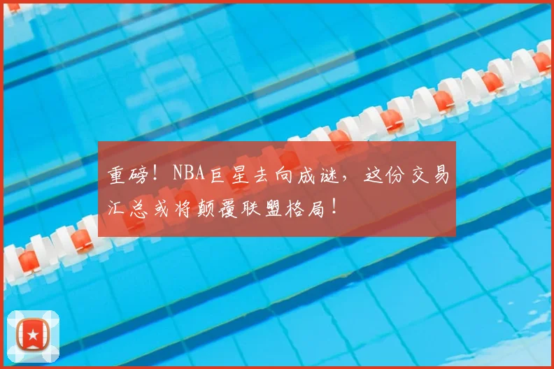 重磅！NBA巨星去向成谜，这份交易汇总或将颠覆联盟格局！