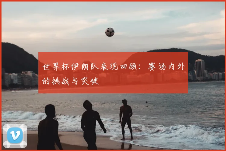 世界杯伊朗队表现回顾：赛场内外的挑战与突破