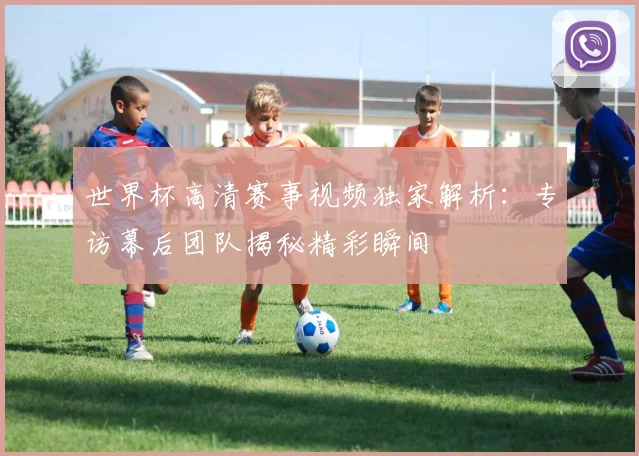 世界杯高清赛事视频独家解析:专访幕后团队揭秘精彩瞬间