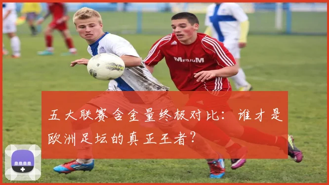 五大联赛含金量终极对比：谁才是欧洲足坛的真正王者？