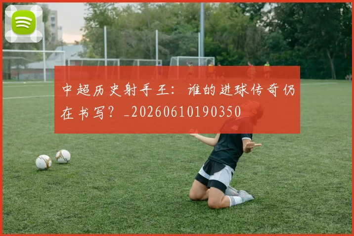 中超历史射手王：谁的进球传奇仍在书写？_20260610190350