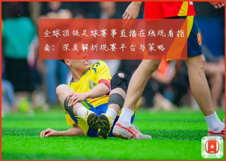 全球顶级足球赛事直播在线观看指南：深度解析观赛平台与策略