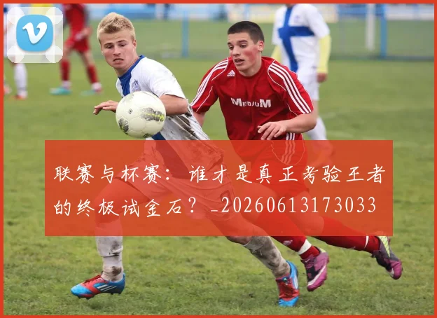 联赛与杯赛：谁才是真正考验王者的终极试金石？_20260613173033