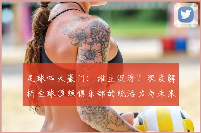 足球四大豪门:谁主沉浮?深度解析全球顶级俱乐部的统治力与未来格局
