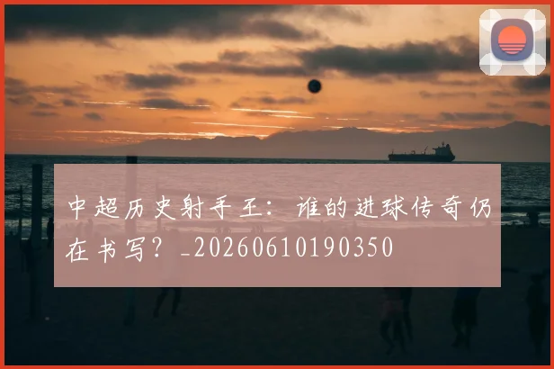 中超历史射手王：谁的进球传奇仍在书写？_20260610190350