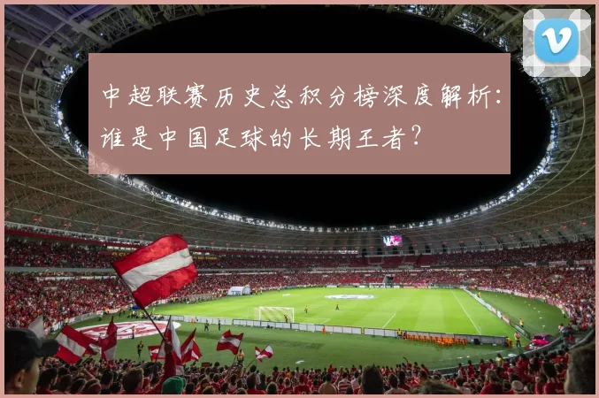 中超联赛历史总积分榜深度解析:谁是中国足球的长期王者?